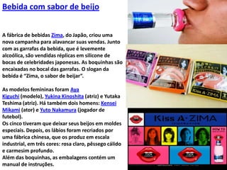 Bebida com sabor de beijoA fábrica de bebidas Zima, do Japão, criou uma nova campanha para alavancar suas vendas. Junto com as garrafas da bebida, que é levemente alcoólica, são vendidas réplicas em silicone de bocas de celebridades japonesas. As boquinhas são encaixadas no bocal das garrafas. O slogan da bebida é “Zima, o sabor de beijar”.As modelos femininas foram AyaKiguchi (modelo), YukinaKinoshita (atriz) e YutakaTeshima (atriz). Há também dois homens: KenseiMikami (ator) e Yuto Nakamura (jogador de futebol).Os cinco tiveram que deixar seus beijos em moldes especiais. Depois, os lábios foram recriados por uma fábrica chinesa, que os produz em escala industrial, em três cores: rosa claro, pêssego cálido e carmesim profundo.Além das boquinhas, as embalagens contém um manual de instruções.