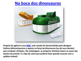 Na boca dos dinossaurosProjeto da agência russa BQB, este estudo foi desenvolvido pela designer GalimaAkhmetzyanova e aposta na força do dinossauro (ou de seus dentes) para embalar chicletes. Na embalagem, os próprios chicletes fazem as vezes dos dentes do animal. É o tipo de coisa que poderia fazer grande sucesso com o público infantil.