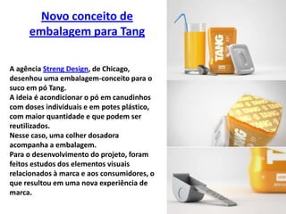 Novo conceito de embalagem para TangA agência Streng Design, de Chicago, desenhou uma embalagem-conceito para o suco em pó Tang. A ideia é acondicionar o pó em canudinhos com doses individuais e em potes plástico, com maior quantidade e que podem ser reutilizados. Nesse caso, uma colher dosadora acompanha a embalagem.Para o desenvolvimento do projeto, foram feitos estudos dos elementos visuais relacionados à marca e aos consumidores, o que resultou em uma nova experiência de marca.