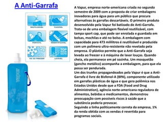 A Vapur, empresa norte-americana criada no segundo semestre de 2009 com a proposta de criar embalagens inovadoras para água para um público que procura alternativas às garrafas descartáveis. O primeiro produto desenvolvido pela Vapur foi batizado de Anti-Garrafa. Trata-se de uma embalagem flexível reutilizável, com tampa sportcap, que pode ser enrolada e guardada em bolsas, mochilas e até no bolso. A embalagem com capacidade para 473 mililitros é reutilizável e produzida com um polímero ultra-resistente não revelado pela empresa. O plástico permite que a Anti-Garrafa seja levada ao freezer e à máquina de lavar louças. Quando cheia, ela permanece em pé sozinha. Um mosquetão (gancho metálico) acompanha a embalagem, para que ela possa ser pendurada.Um dos trunfos propagandeados pela Vapur é que a Anti-Garrafa é livre de Bisfenol-A (BPA), componente utilizado em garrafas plásticas de água e que gera polêmica nos Estados Unidos desde que a FDA (FoodandDrugAdministration), agência norte-americana reguladora de alimentos, bebidas e medicamentos, demonstrou preocupação com possíveis riscos à saúde que a substância poderia provocar.Seguindo a linha politicamente correta da empresa, 1% da renda obtida com as vendas é revertida para programas sociais.A Anti-Garrafa