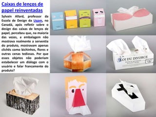 Caixas de lenços de papel reinventadasSylvainAllard, professor da Escola de Design da Uqam, no Canadá, após refletir sobre o design das caixas de lenços de papel, percebeu que, na maioria das vezes, a embalagem não mostrava realmente a serventia do produto, mostravam apenas clichês como bichinhos, flores e outras cenas tediosas. Por que esses objetos não poderiam estabelecer um diálogo com o usuário e falar francamente do produto?