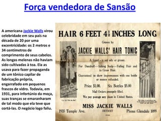 Força vendedora de SansãoA americana Jackie Walls virou celebridade em seu país na década de 20 por uma excentricidade: os 2 metros e 34 centímetros de comprimento de seus cabelos. As longas melenas não haviam sido cultivadas à toa. Ela as usava para fazer propaganda de um tônico capilar de fabricação própria, engarrafado em pequenos frascos de vidro. Todavia, em 1931, para infortúnio da moça, suas tranças se emaranharam de tal modo que ela teve que cortá-las. O negócio logo faliu.