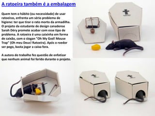 A ratoeira também é a embalagemQuem tem o hábito (ou necessidade) de usar ratoeiras, enfrenta um sério problema de higiene: ter que tirar o rato morto da armadilha. O projeto da estudante de design canadense Sarah Déry promete acabar com esse tipo de problema. A ratoeira é uma caixinha em forma de caixão, com o slogan "Oh MyGod! Mouse Trap" (Oh meu Deus! Ratoeira). Após o roedor ser pego, basta jogar a caixa fora.A autora do trabalho fez questão de enfatizar que nenhum animal foi ferido durante o projeto.