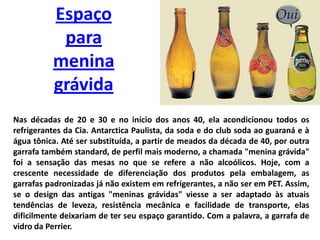 Espaço para menina grávidaNas décadas de 20 e 30 e no início dos anos 40, ela acondicionou todos os refrigerantes da Cia. Antarctica Paulista, da soda e do club soda ao guaraná e à água tônica. Até ser substituída, a partir de meados da década de 40, por outra garrafa também standard, de perfil mais moderno, a chamada "menina grávida" foi a sensação das mesas no que se refere a não alcoólicos. Hoje, com a crescente necessidade de diferenciação dos produtos pela embalagem, as garrafas padronizadas já não existem em refrigerantes, a não ser em PET. Assim, se o design das antigas "meninas grávidas" viesse a ser adaptado às atuais tendências de leveza, resistência mecânica e facilidade de transporte, elas dificilmente deixariam de ter seu espaço garantido. Com a palavra, a garrafa de vidro da Perrier.