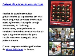 Caixas de cervejas em sacolasSacolas de papel distribuídas gratuitamente para pedestres em lojas viram pequenos outdoors ambulantes nesta ação de marketing da cerveja Shumensko, da Carlsberg. Interessante, principalmente se considerarmos o baixo custo relativo da ação e a grande visibilidade que a sacola tem ao ser carregada pelas pessoas na rua.O autor do projeto é George Kasabov, da Miami Ad School da Europa.