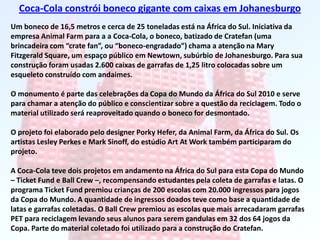 Coca-Cola constrói boneco gigante com caixas em JohanesburgoUm boneco de 16,5 metros e cerca de 25 toneladas está na África do Sul. Iniciativa da empresa Animal Farm para a a Coca-Cola, o boneco, batizado de Cratefan (uma brincadeira com “cratefan”, ou “boneco-engradado”) chama a atenção na Mary Fitzgerald Square, um espaço público em Newtown, subúrbio de Johanesburgo. Para sua construção foram usadas 2.600 caixas de garrafas de 1,25 litro colocadas sobre um esqueleto construído com andaimes.O monumento é parte das celebrações da Copa do Mundo da África do Sul 2010 e serve para chamar a atenção do público e conscientizar sobre a questão da reciclagem. Todo o material utilizado será reaproveitado quando o boneco for desmontado.O projeto foi elaborado pelo designer PorkyHefer, da Animal Farm, da África do Sul. Os artistas LesleyPerkes e Mark Sinoff, do estúdio ArtAt Work também participaram do projeto.A Coca-Cola teve dois projetos em andamento na África do Sul para esta Copa do Mundo – Ticket Fund e Ball Crew –, recompensando estudantes pela coleta de garrafas e latas. O programa Ticket Fund premiou crianças de 200 escolas com 20.000 ingressos para jogos da Copa do Mundo. A quantidade de ingressos doados teve como base a quantidade de latas e garrafas coletadas. O Ball Crew premiou as escolas que mais arrecadaram garrafas PET para reciclagem levando seus alunos para serem gandulas em 32 dos 64 jogos da Copa. Parte do material coletado foi utilizado para a construção do Cratefan.