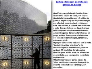 Edifício é feito com 1,5 milhão de garrafas de plásticoO edifício chamado EcoARK acaba de ser revelado na cidade de Taipei, em Taiwan. O prédio foi construído com 1,5 milhão de garrafas de plástico para despertar atenção em relação à importância da reciclagem. Com três andares, o EcoARK tem anfiteatro e salão de exposições e usa água da chuva coletada para o seu sistema resfriamento.A iniciativa partiu do FarEasternGroup, um grupo asiático de empresas e fabricantes dos setores de comunicação, construção, químicos e têxtil. O projeto começou há três anos com o mote "Reduzir, Reutilizar e Reciclar" e foi concluído apenas recentemente, com um custo de R$ 5 milhões. Os fabricantes clamam que o prédio pode até mesmo ser desmontado para transporte e remontado rapidamente. O EcoARK será doado para a cidade de Taipei e utilizado como sede de exposição durante o International Flora Expo, em novembro.