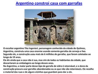 Argentino constroi casa com garrafasO escultor argentino Tito Ingenieri, personagem conhecido da cidade de Quilmes, Argentina, construiu uma casa enorme usando somente garrafas de cerveja e lixo. Segundo ele, a construção usou mais de 6 milhões de garrafas, que foram coletadas ao longo de 19 anos. Ele diz ainda que a casa não é sua, mas sim de todos os habitantes da cidade, que descartaram as embalagens ao longo desses anos.Na Argentina, a maior parte desse tipo de garrafa de vidro é retornável, e o dono da construção procura usar garrafas abandonadas ou as que não são retornáveis. Ele recolhe o material das ruas e de alguns vizinhos que guardam para dar a ele.