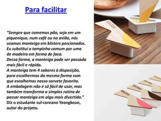 Para facilitar“Sempre que comemos pão, seja em um piquenique, num café ou no avião, nós usamos manteiga em blistersporcionados. Eu substituí a tampinha comum por uma de madeira em forma de faca. Dessa forma, a manteiga pode ser passada mais fácil e rápida. A manteiga tem 4 sabores à disposição, para escolhermos da mesma forma com que escolhemos nosso sorvete favorito. A embalagem não é só fácil de usar, mas também transforma a simples rotina de passar manteiga em algo mais divertido.” Diz o estudante sul-coreano Yeongkeun, autor do projeto.