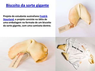 Biscoito da sorte giganteProjeto do estudante australiano Fredrik Staurland, o projeto consiste na idéia de uma embalagem no formato de um biscoito da sorte gigante, com uma camiseta dentro.