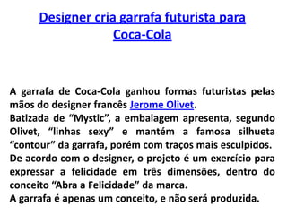 Designer cria garrafa futurista para Coca-ColaA garrafa de Coca-Cola ganhou formas futuristas pelas mãos do designer francês Jerome Olivet. Batizada de “Mystic”, a embalagem apresenta, segundo Olivet, “linhas sexy” e mantém a famosa silhueta “contour” da garrafa, porém com traços mais esculpidos. De acordo com o designer, o projeto é um exercício para expressar a felicidade em três dimensões, dentro do conceito “Abra a Felicidade” da marca. A garrafa é apenas um conceito, e não será produzida.