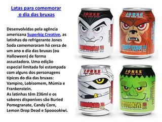 Latas para comemoraro dia das bruxasDesenvolvidas pela agência americana SuperbigCreative, as latinhas do refrigerante Jones Soda comemoraram há cerca de um ano o dia das bruxas (ou Halloween) de forma assustadora. Uma edição especial limitada foi estampada com alguns dos personagens típicos do dia das bruxas: Vampiro, Lobisomem, Múmia e Frankenstein.As latinhas têm 236ml e os sabores disponíves são BuriedPomegranate, CandyCorn, LemonDropDead e Spooookiwi.