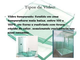 Tipos de Vidro:
• Vidro temperado: fundido em uma
 temperatura mais baixa, entre 700 e
 750ºC, em forno e resfriado com troca
 rápida de calor, ocasionando resistência nas
 suas camadas.
 