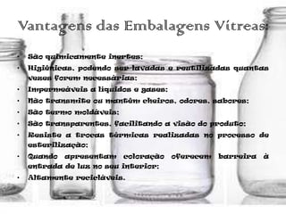 Vantagens das Embalagens Vítreas:
•   São quimicamente inertes;
•   Higiênicas, podendo ser lavadas e reutilizadas quantas
    vezes forem necessárias;
•   Impermeáveis a líquidos e gases;
•   Não transmite ou mantêm cheiros, odores, sabores;
•   São termo moldáveis;
•   São transparentes, facilitando a visão do produto;
•   Resiste a trocas térmicas realizadas no processo de
    esterilização;
•   Quando   apresentam    coloração   oferecem   barreira   à
    entrada de luz no seu interior;
•   Altamente recicláveis.
 