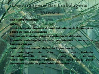 Desvantagens das Embalagens
                  Vítreas:
•   São muito pesadas;
•   Caras;
•   Muito frágeis (depende da sua estrutura de formação e
    o tipo de vidro utilizado);
•   Por serem frágeis, exigem manipulação delicada;
•   Algumas embalagens não são resistentes a trocas de
    temperaturas;
•   Gasto elevado com produtos de higienização;
•   A    embalagem       de    vidro     deve     ser      fechada
    hermeticamente         pelo           uso      de           coroas
    metálicas,   tampas,      rolhas,   etc.    Tudo    isso,    para
    prolongar a vida de prateleira do produto.
 