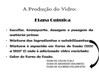A Produção do Vidro:
                Etapa Química

• Escolha, transporte, dosagem e pesagem da
  matéria-prima;

• Mistura dos ingredientes e estabilizantes;

• Mistura é aquecida em forno de fusão (1000
  a 1200º C) onde é adicionado vidro reciclado;

• Calor do forno de fusão.
                      Óxido de cálcio (cal)
                      Óxido de magnésio (dolomite)
                      Óxido de alumínio (feldspato)
 