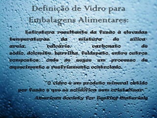 Definição de Vidro para
         Embalagens Alimentares:
     Estrutura resultante da fusão à elevadas
temperaturas         da    mistura       de    sílica-
areia,        calcário,            carbonato        de
sódio, dolomite, barrilha, feldspato, entre outros
compostos,    onde    se   segue    um   processo   de
aquecimento e resfriamento controlado.


             “O vidro é um produto mineral obtido
   por fusão e que se solidifica sem cristalizar.”
          American Society for Testing Materials
 