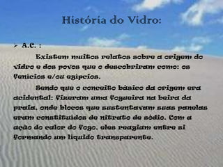 História do Vidro:
 A.C. :
      Existem muitos relatos sobre a origem do
vidro e dos povos que o descobriram como: os
fenícios e/ou egípcios.
      Sendo que o conceito básico da origem era
acidental: fizeram uma fogueira na beira da
praia, onde blocos que sustentavam suas panelas
eram constituídos de nitrato de sódio. Com a
ação do calor do fogo, eles reagiam entre si
formando um líquido transparente.
 