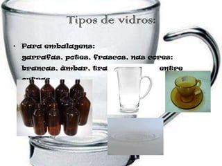Tipos de vidros:
• Para embalagens:
 garrafas, potes, frascos, nas cores:
 brancas, âmbar, transparentes, entre
 outras.
 