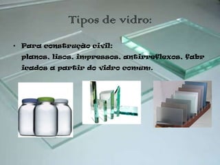 Tipos de vidro:
• Para construção civil:
 planos, lisos, impressos, antirreflexos, fabr
 icados a partir do vidro comum.
 