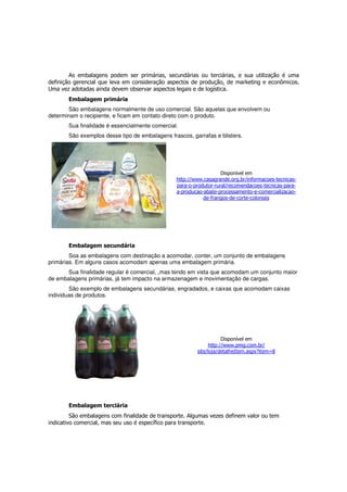 As embalagens podem ser primárias, secundárias ou terciárias, e sua utilização é uma
definição gerencial que leva em consideração aspectos de produção, de marketing e econômicos.
Uma vez adotadas ainda devem observar aspectos legais e de logística.
       Embalagem primária
       São embalagens normalmente de uso comercial. São aquelas que envolvem ou
determinam o recipiente, e ficam em contato direto com o produto.
       Sua finalidade é essencialmente comercial.
       São exemplos desse tipo de embalagens frascos, garrafas e blisters.




                                                                   Disponível em
                                                http://www.casagrande.org.br/informacoes-tecnicas-
                                                para-o-produtor-rural/recomendacoes-tecnicas-para-
                                                a-producao-abate-processamento-e-comercializacao-
                                                           de-frangos-de-corte-coloniais




       Embalagem secundária
        Soa as embalagens com destinação a acomodar, conter, um conjunto de embalagens
primárias. Em alguns casos acomodam apenas uma embalagem primária.
      Sua finalidade regular é comercial, ,mas tendo em vista que acomodam um conjunto maior
de embalagens primárias, já tem impacto na armazenagem e movimentação de cargas.
        São exemplo de embalagens secundárias, engradados, e caixas que acomodam caixas
individuas de produtos.




                                                                    Disponível em
                                                              http://www.pmg.com.br/
                                                        site/loja/detalheItem.aspx?item=8




       Embalagem terciária
         São embalagens com finalidade de transporte. Algumas vezes definem valor ou tem
indicativo comercial, mas seu uso é específico para transporte.
 