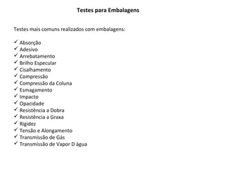 Testes para Embalagens
Testes mais comuns realizados com embalagens:
 Absorção
 Adesivo
 Arrebatamento
 Brilho Especular
 Cisalhamento
 Compressão
 Compressão da Coluna
 Esmagamento
 Impacto
 Opacidade
 Resistência a Dobra
 Resistência a Graxa
 Rigidez
 Tensão e Alongamento
 Transmissão de Gás
 Transmissão de Vapor D água
 
