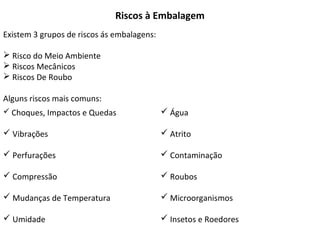 Riscos à Embalagem
Existem 3 grupos de riscos ás embalagens:
 Risco do Meio Ambiente
 Riscos Mecânicos
 Riscos De Roubo
Alguns riscos mais comuns:
 Choques, Impactos e Quedas
 Vibrações
 Perfurações
 Compressão
 Mudanças de Temperatura
 Umidade
 Água
 Atrito
 Contaminação
 Roubos
 Microorganismos
 Insetos e Roedores
 