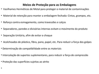 Meios de Proteção para as Embalagens
• Vasilhames Herméticos de Metal para proteger o material de contaminações
• Material de retenção para manter a embalagem fechada: Cintas, grampos, etc.
• Reforço contra esmagamento, como travessões e calços
• Separadores, paredes e divisórias internas evitam o movimento do produto
• Separação Unitária, afim de evitar o choque
• Acolchoados de plástico, fibra, pano, papel, etc. Para reduzir a força dos golpes
• Determinação de compatibilidade entre os materiais
• Intercalação de suportes suplementares, para reduzir a força de compressão
• Proteção das superfícies sujeitas ao atrito
•
 