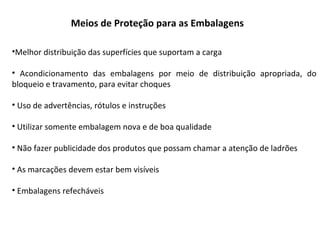 •Melhor distribuição das superfícies que suportam a carga
• Acondicionamento das embalagens por meio de distribuição apropriada, do
bloqueio e travamento, para evitar choques
• Uso de advertências, rótulos e instruções
• Utilizar somente embalagem nova e de boa qualidade
• Não fazer publicidade dos produtos que possam chamar a atenção de ladrões
• As marcações devem estar bem visíveis
• Embalagens refecháveis
Meios de Proteção para as Embalagens
 
