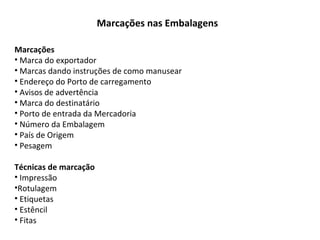 Marcações nas Embalagens
Marcações
• Marca do exportador
• Marcas dando instruções de como manusear
• Endereço do Porto de carregamento
• Avisos de advertência
• Marca do destinatário
• Porto de entrada da Mercadoria
• Número da Embalagem
• País de Origem
• Pesagem
Técnicas de marcação
• Impressão
•Rotulagem
• Etiquetas
• Estêncil
• Fitas
 