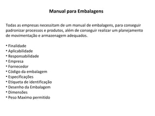 Manual para Embalagens
Todas as empresas necessitam de um manual de embalagens, para conseguir
padronizar processos e produtos, além de conseguir realizar um planejamento
de movimentação e armazenagem adequados.
• Finalidade
• Aplicabilidade
• Responsabilidade
• Empresa
• Fornecedor
• Código da embalagem
• Especificações
• Etiqueta de identificação
• Desenho da Embalagem
• Dimensões
• Peso Maximo permitido
 