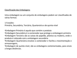 Classificação das Embalagens
Uma embalagem ou um conjunto de embalagens podem ser classificados de
várias formas:
1.Funções:
Primária, Secundária, Terciária, Quartenária e de quinto nível
•Embalagem Primária é aquela que contém o produto
•Embalagem Secundária é o contenedor que protege a embalagem primária
•Embalagem Terciária são as caixas de papelão, plástico ou madeira, onde o
produto é colocado com a embalagem secundária
•Embalagem Quartenária envolve o contenedor e facilita a movimentação e
armazenagem,.
•Embalagem de quinto nível, são as embalagens conteinerizadas, para envio
a longas distâncias.
 
