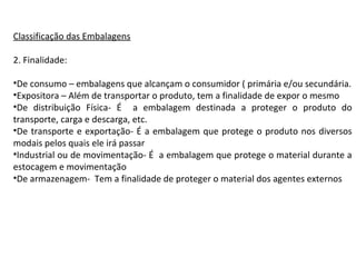 Classificação das Embalagens
2. Finalidade:
•De consumo – embalagens que alcançam o consumidor ( primária e/ou secundária.
•Expositora – Além de transportar o produto, tem a finalidade de expor o mesmo
•De distribuição Física- É a embalagem destinada a proteger o produto do
transporte, carga e descarga, etc.
•De transporte e exportação- É a embalagem que protege o produto nos diversos
modais pelos quais ele irá passar
•Industrial ou de movimentação- É a embalagem que protege o material durante a
estocagem e movimentação
•De armazenagem- Tem a finalidade de proteger o material dos agentes externos
 