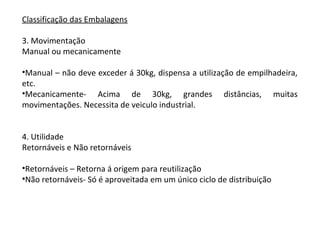 Classificação das Embalagens
3. Movimentação
Manual ou mecanicamente
•Manual – não deve exceder á 30kg, dispensa a utilização de empilhadeira,
etc.
•Mecanicamente- Acima de 30kg, grandes distâncias, muitas
movimentações. Necessita de veiculo industrial.
4. Utilidade
Retornáveis e Não retornáveis
•Retornáveis – Retorna á origem para reutilização
•Não retornáveis- Só é aproveitada em um único ciclo de distribuição
 