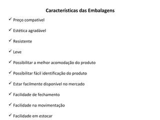 Características das Embalagens
 Preço compatível
 Estética agradável
 Resistente
 Leve
 Possibilitar a melhor acomodação do produto
 Possibilitar fácil identificação do produto
 Estar facilmente disponível no mercado
 Facilidade de fechamento
 Facilidade na movimentação
 Facilidade em estocar
 