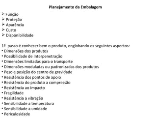 Planejamento da Embalagem
 Função
 Proteção
 Aparência
 Custo
 Disponibilidade
1º passo é conhecer bem o produto, englobando os seguintes aspectos:
• Dimensões dos produtos
• Possibilidade de Interpenetração
• Dimensões limitadas para o transporte
• Dimensões moduladas ou padronizadas dos produtos
• Peso e posição do centro de gravidade
• Resistência dos pontos de apoio
• Resistência do produto a compressão
• Resistência ao Impacto
• Fragilidade
• Resistência a vibração
• Sensibilidade a temperatura
• Sensibilidade a umidade
• Periculosidade
 