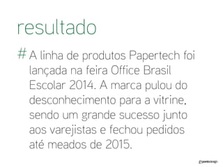 A linha de produtos Papertech foi lançada na feira Office Brasil Escolar 2014. A marca pulou do desconhecimento para a vitrine, sendo um grande sucesso junto aos varejistas e fechou pedidos até meados de 2015. 
resultado 
#  
