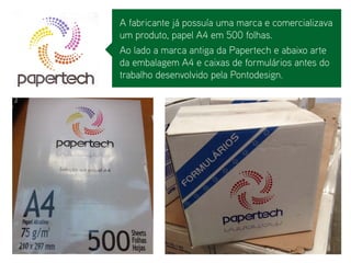 A fabricante já possuía uma marca e comercializava um produto, papel A4 em 500 folhas. 
Ao lado a marca antiga da Papertech e abaixo arte da embalagem A4 e caixas de formulários antes do trabalho desenvolvido pela Pontodesign.  