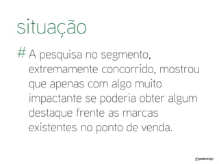 A pesquisa no segmento, extremamente concorrido, mostrou que apenas com algo muito impactante se poderia obter algum destaque frente as marcas existentes no ponto de venda. 
situação 
#  