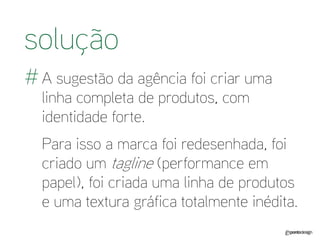 A sugestão da agência foi criar uma linha completa de produtos, com identidade forte. 
Para isso a marca foi redesenhada, foi criado um tagline (performance em papel), foi criada uma linha de produtos e uma textura gráfica totalmente inédita. 
solução 
#  