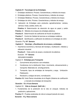 Capitulo IV : Tecnología de los Embalajes.
1 Embalajes celulósicos. Proceso. Características y métodos de ensayo.
2 Embalajes plásticos. Proceso. Características y métodos de ensayo
3 Embalajes Metálicas. Proceso. Características y métodos de ensayo.
4 Embalajes de vidrio. Proceso. Características y métodos de ensayo.
5    Aplicación de Embalajes para productos agroalimentarias: Lácteos,
    cárnicos, frutas, aceites, leche, etc.
    Práctica 4: Determinación de absorción de agua en papel y cartón
Práctica 5: Métodos de ensayos de embalajes plásticos.
Practica 6 : Determinación de coeficiente de fricción de plásticos
Practica 7 : Control de Calidad de barnices en embalajes metálicos.
Practica 8 : Identificación y calificación de defectos en embalajes de vidrio
Duración: 7º y 10º Semana
Capitulo V : Reciclaje y Reutilización de envases y embalajes
1 Importancia económica y técnicas del reciclaje y reutilización, métodos y
    utilización industrial.
    Practica 9 : Visita centro de acopio y recolección de plásticos
    Duración: 11º Semana
    SEGUNDO EXAMEN
Capitulo VI: Embalaje para Transporte
1      Conocimiento del producto a ser embalado.
2      Condiciones de la distribución física: movimiento, almacenamiento y
       transporte. Materiales de amortiguamiento.
3      Transporte, tipos de embalajes de transporte y carga. Unitización-
       Paletización.
4      Rotulación y códigos de barra, normalización.
Practica 10: Visita Planta industriales de la Región (Sistema de codificación
               y marcado de embalajes de transporte)
Duración : 12 a 14 ava Semana
Capitulo VII : Vida en Anaquel (Self Life )
1. Fundamentos de la predicción de la vida en anaquel, métodos de
    predicción y aplicaciones.
Practica 11 : Pruebas aceleradas de vida en anaquel (estudio de caso).
Duración : 15 y 16ava semana
 