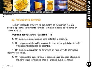 Departamento de Embalaje y Transporte
www.aidima.e
s
DEPARTAMENTO DE EMBALAJE Y TRANSPORTE DE MERCANCIAS
www.aidima.e
s
a). Tratamiento Térmico
Se han realizado ensayos en los cuales se determinó que es
posible aplicar el tratamiento térmico, tanto en madera seca como en
madera verde.
¿Qué se necesita para realizar el TT?
1.- Un sistema de calefacción para calentar la madera.
2.- Un recipiente aislado térmicamente para evitar pérdidas de calor
y gastos innecesarios de energía.
3.- Un sistema de registro de temperatura que permita archivar e
imprimir los datos.
4.- Un responsable que domine el proceso, que conozca el material
madera y que tenga nociones de plagas cuarentenarias.
NIMF 15
13
 
