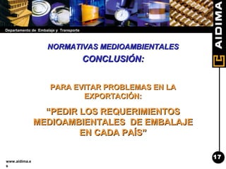Departamento de Embalaje y Transporte
www.aidima.e
s
NORMATIVAS MEDIOAMBIENTALESNORMATIVAS MEDIOAMBIENTALES
CONCLUSIÓN:CONCLUSIÓN:
PARA EVITAR PROBLEMAS EN LAPARA EVITAR PROBLEMAS EN LA
EXPORTACIÓN:EXPORTACIÓN:
““PEDIR LOS REQUERIMIENTOSPEDIR LOS REQUERIMIENTOS
MEDIOAMBIENTALES DE EMBALAJEMEDIOAMBIENTALES DE EMBALAJE
EN CADA PAÍS”EN CADA PAÍS”
17
 