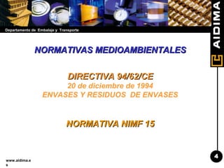 Departamento de Embalaje y Transporte
www.aidima.e
s
NORMATIVAS MEDIOAMBIENTALESNORMATIVAS MEDIOAMBIENTALES
DIRECTIVA 94/62/CEDIRECTIVA 94/62/CE
20 de diciembre de 1994
ENVASES Y RESIDUOS DE ENVASES
NORMATIVA NIMF 15NORMATIVA NIMF 15
4
 