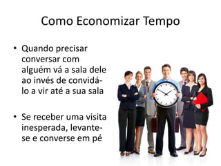 Como Economizar Tempo
• Quando precisar
conversar com
alguém vá a sala dele
ao invés de convidá-
lo a vir até a sua sala
• Se receber uma visita
inesperada, levante-
se e converse em pé
 