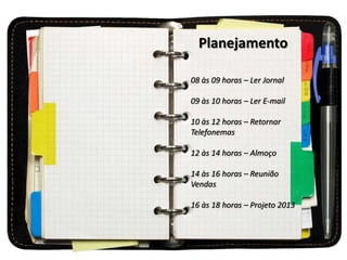 Planejamento
08 às 09 horas – Ler Jornal
09 às 10 horas – Ler E-mail
10 às 12 horas – Retornar
Telefonemas
12 às 14 horas – Almoço
14 às 16 horas – Reunião
Vendas
16 às 18 horas – Projeto 2013
 