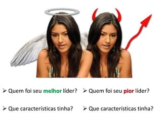  Quem foi seu melhor líder?  Quem foi seu pior líder?

 Que características tinha?    Que características tinha?
 