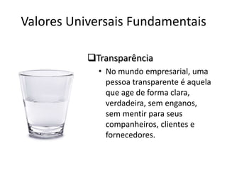 Valores Universais Fundamentais

           Transparência
             • No mundo empresarial, uma
               pessoa transparente é aquela
               que age de forma clara,
               verdadeira, sem enganos,
               sem mentir para seus
               companheiros, clientes e
               fornecedores.
 