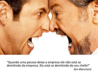 “Quando uma pessoa deixa a empresa ele não está se
demitindo da empresa. Ela está se demitindo do seu chefe!”
                                              Ken Blanchard
 
