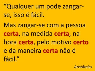 “Qualquer um pode zangar-
se, isso é fácil.
Mas zangar-se com a pessoa
certa, na medida certa, na
hora certa, pelo motivo certo
e da maneira certa não é
fácil.”
                        Aristóteles
 